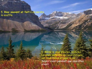 5.  Riez souvent et fort  à en perdre le souffle.  6. Même si vous pleurez, endurez,  La seule personne qui vous entoure est vous-même et pour la vie. Soyez vivant pendant que vous êtes vivant. 