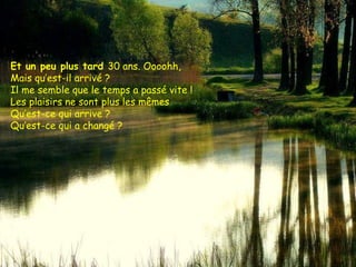 Et un peu plus tard  30 ans. Oooohh,  Mais qu’est-il arrivé ?  Il me semble que le temps a passé vite !  Les plaisirs ne sont plus les mêmes Qu’est-ce qui arrive ?  Qu’est-ce qui a changé ?  