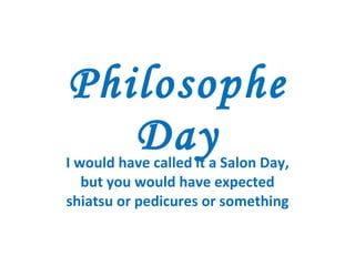 Philosophe Day I would have called it a Salon Day, but you would have expected shiatsu or pedicures or something 