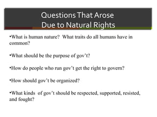 QuestionsThat Arose
Due to Natural Rights
•What is human nature? What traits do all humans have in
common?
•What should be the purpose of gov’t?
•How do people who run gov’t get the right to govern?
•How should gov’t be organized?
•What kinds of gov’t should be respected, supported, resisted,
and fought?
 