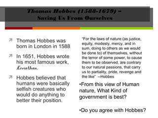 Thomas Hobbes (1588-1679) –
Saving Us From Ourselves
 Thomas Hobbes was
born in London in 1588
 In 1651, Hobbes wrote
his most famous work,
Leviathan.
 Hobbes believed that
humans were basically
selfish creatures who
would do anything to
better their position.
•From this view of Human
nature, What Kind of
government is best?
•Do you agree with Hobbes?
“For the laws of nature (as justice,
equity, modesty, mercy, and in
sum, doing to others as we would
be done to) of themselves, without
the terror of some power, to cause
them to be observed, are contrary
to our natural passions, that carry
us to partiality, pride, revenge and
the like” --Hobbes
 