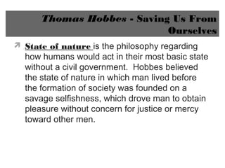 Thomas Hobbes - Saving Us From
Ourselves
 State of nature is the philosophy regarding
how humans would act in their most basic state
without a civil government. Hobbes believed
the state of nature in which man lived before
the formation of society was founded on a
savage selfishness, which drove man to obtain
pleasure without concern for justice or mercy
toward other men.
 