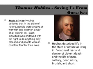 Thomas Hobbes - Saving Us From
Ourselves
 State of war-Hobbes
believed that in the state of
nature, people were always at
war with one another, a war
of all against all. Each
individual was endowed with
the right to do anything they
pleased and people were in
constant fear for their lives.
 Hobbes described life in
the state of nature as living
in “continual fear and
danger of violent death;
and the life of man,
solitary, poor, nasty,
brutish, and short.
 