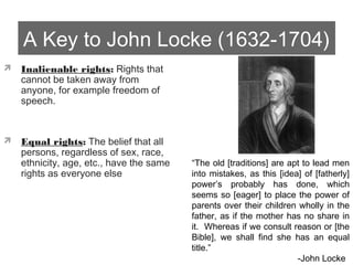 A Key to John Locke (1632-1704)
 Inalienable rights: Rights that
cannot be taken away from
anyone, for example freedom of
speech.
 Equal rights: The belief that all
persons, regardless of sex, race,
ethnicity, age, etc., have the same
rights as everyone else
“The old [traditions] are apt to lead men
into mistakes, as this [idea] of [fatherly]
power’s probably has done, which
seems so [eager] to place the power of
parents over their children wholly in the
father, as if the mother has no share in
it. Whereas if we consult reason or [the
Bible], we shall find she has an equal
title.”
-John Locke
 