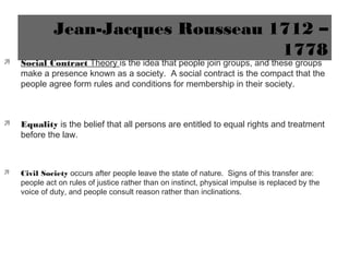 Jean-Jacques Rousseau 1712 –
1778
 Social Contract Theory is the idea that people join groups, and these groups
make a presence known as a society. A social contract is the compact that the
people agree form rules and conditions for membership in their society.
 Equality is the belief that all persons are entitled to equal rights and treatment
before the law.
 Civil Society occurs after people leave the state of nature. Signs of this transfer are:
people act on rules of justice rather than on instinct, physical impulse is replaced by the
voice of duty, and people consult reason rather than inclinations.
 