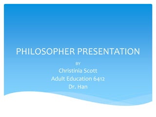 PHILOSOPHER PRESENTATION
BY
Christinia Scott
Adult Education 6412
Dr. Han
 