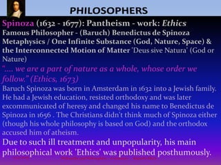 PHILOSOPHERSAristotle(and Leibniz)thought that One Substance must have properties that cause matter's interconnected activity and Motion. "Since nature is a principle of motion and change, and since our inquiry is about nature, we must not overlook the question of what motion is. For without understanding motion, we could not understand nature.”Aristotle believed that the world could be understood at a fundamental level through the detailed observation and cataloging of phenomenon. Therefore his ideas are very important, for within them are the clues to the solution of this most profound of all problems, 'what exists',and what it means to be 'human'. That is, knowledge must be based on fundamental empirical evidence.As a result of this belief, Aristotle literally wrote about everything: poetics, rhetoric, ethics, politics, meteorology, embryology, physics, mathematics, metaphysics, anatomy, physiology, logic, dreams, and so forth. 8Philosophy and Philosophers - A summary  -  Riquette Mory10/4/2009