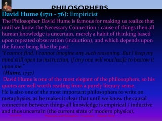 PHILOSOPHERSSpinoza (1632 - 1677): Pantheism - work: EthicsFamous Philosopher - (Baruch) Benedictus de Spinoza Metaphysics / One Infinite Substance (God, Nature, Space) & the Interconnected Motion of Matter 'Deus sive Natura' (God or Nature) “.... we are a part of nature as a whole, whose order we follow.” (Ethics, 1673)Baruch Spinoza was born in Amsterdam in 1632 into a Jewish family. He had a Jewish education, resisted orthodoxy and was later excommunicated of heresy and changed his name to Benedictus de Spinoza in 1656 . The Christians didn't think much of Spinoza either (though his whole philosophy is based on God) and the orthodox accused him of atheism. Due to such ill treatment and unpopularity, his main philosophical work 'Ethics' was published posthumously.12Philosophy and Philosophers - A summary  -  Riquette Mory10/4/2009