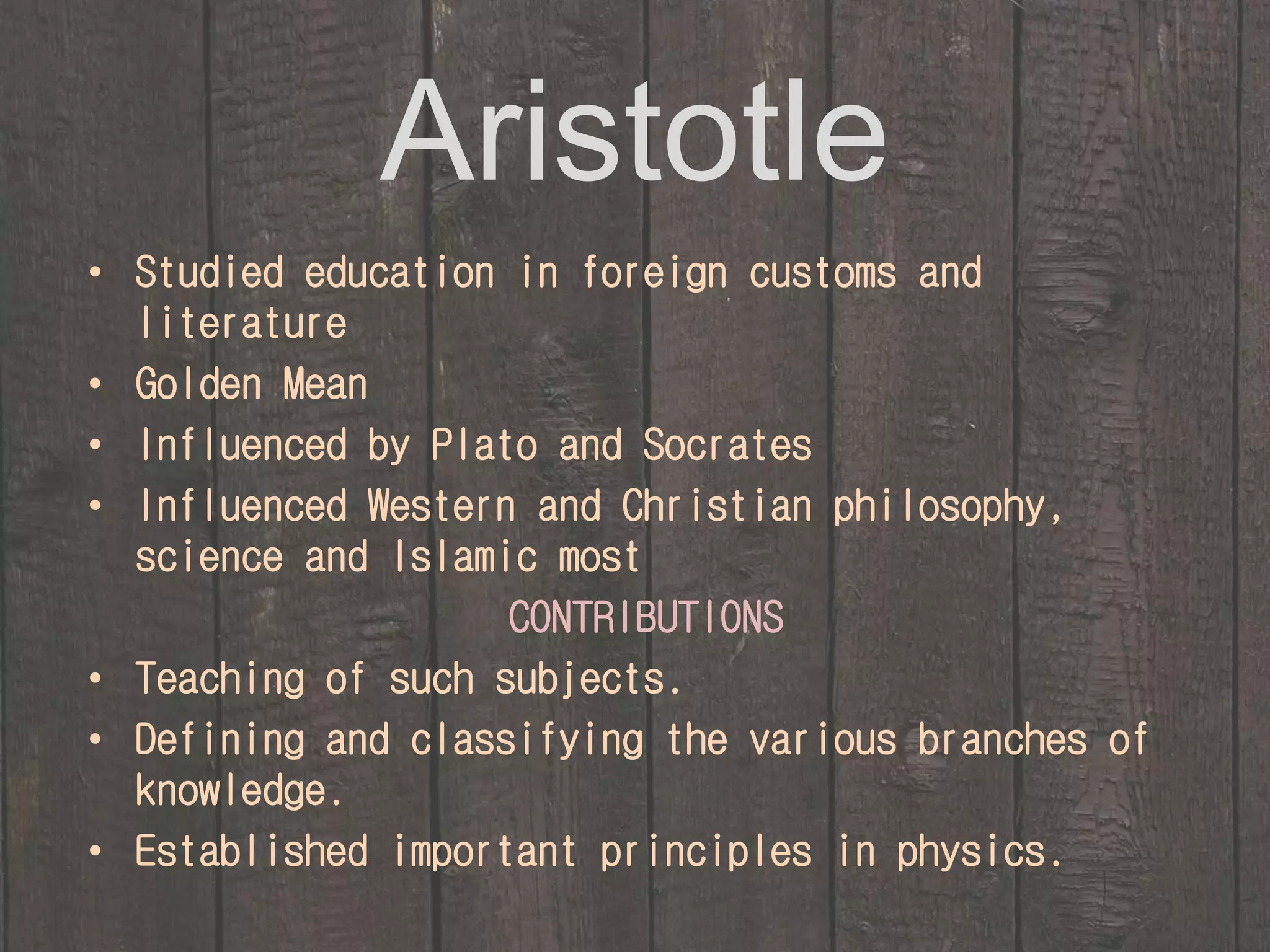 Aristotle 
• Studied education in foreign customs and 
literature 
• Golden Mean 
• Influenced by Plato and Socrates 
• Influenced Western and Christian philosophy, 
science and Islamic most 
CONTRIBUTIONS 
• Teaching of such subjects. 
• Defining and classifying the various branches of 
knowledge. 
• Established important principles in physics. 
 
