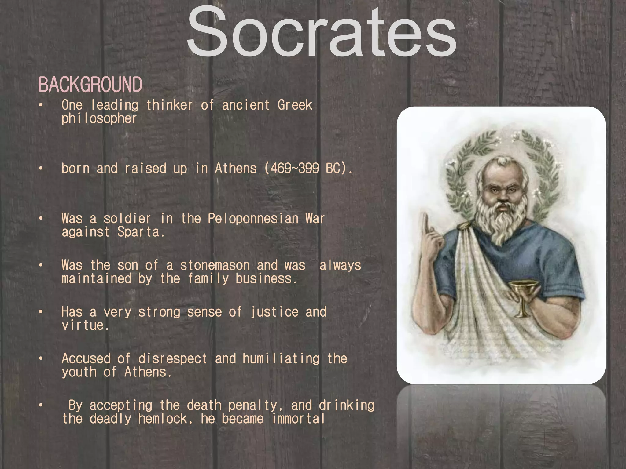 Socrates 
BACKGROUND 
• One leading thinker of ancient Greek 
philosopher 
• born and raised up in Athens (469~399 BC). 
• Was a soldier in the Peloponnesian War 
against Sparta. 
• Was the son of a stonemason and was always 
maintained by the family business. 
• Has a very strong sense of justice and 
virtue. 
• Accused of disrespect and humiliating the 
youth of Athens. 
• By accepting the death penalty, and drinking 
the deadly hemlock, he became immortal 
 