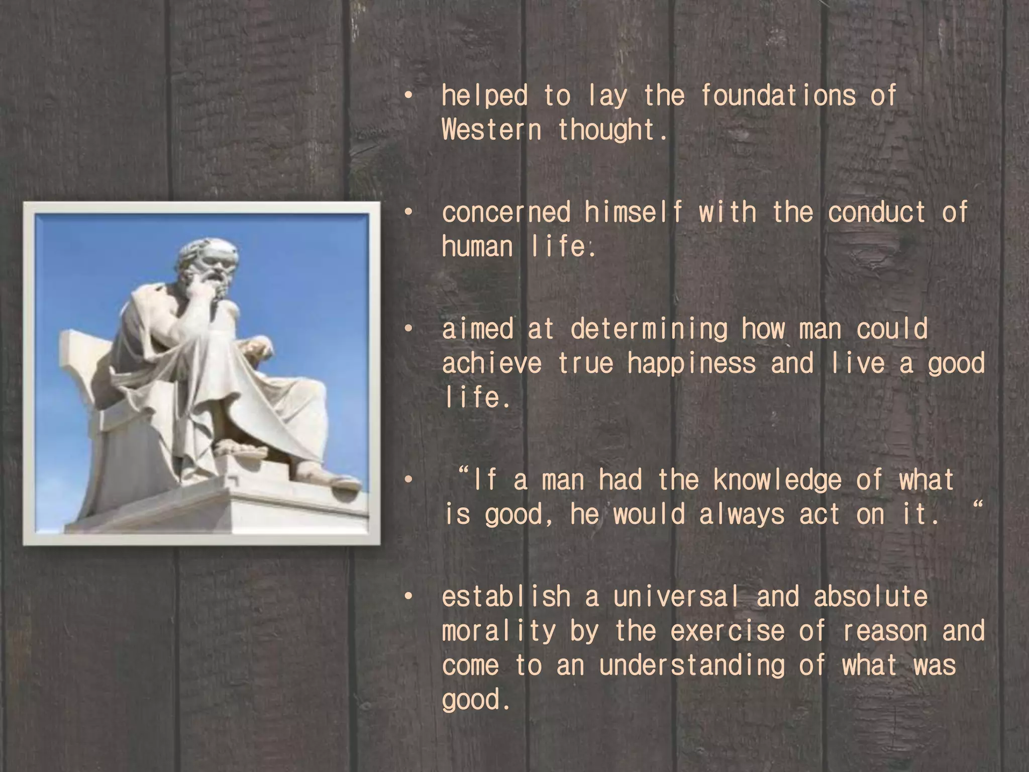 • helped to lay the foundations of 
Western thought. 
• concerned himself with the conduct of 
human life. 
• aimed at determining how man could 
achieve true happiness and live a good 
life. 
• “If a man had the knowledge of what 
is good, he would always act on it. “ 
• establish a universal and absolute 
morality by the exercise of reason and 
come to an understanding of what was 
good. 
 