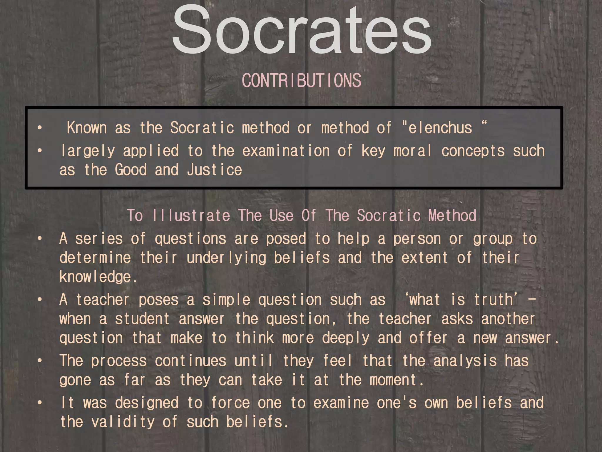 Socrates 
CONTRIBUTIONS 
• Known as the Socratic method or method of "elenchus“ 
• largely applied to the examination of key moral concepts such 
as the Good and Justice 
To Illustrate The Use Of The Socratic Method 
• A series of questions are posed to help a person or group to 
determine their underlying beliefs and the extent of their 
knowledge. 
• A teacher poses a simple question such as ‘what is truth’- 
when a student answer the question, the teacher asks another 
question that make to think more deeply and offer a new answer. 
• The process continues until they feel that the analysis has 
gone as far as they can take it at the moment. 
• It was designed to force one to examine one's own beliefs and 
the validity of such beliefs. 
 