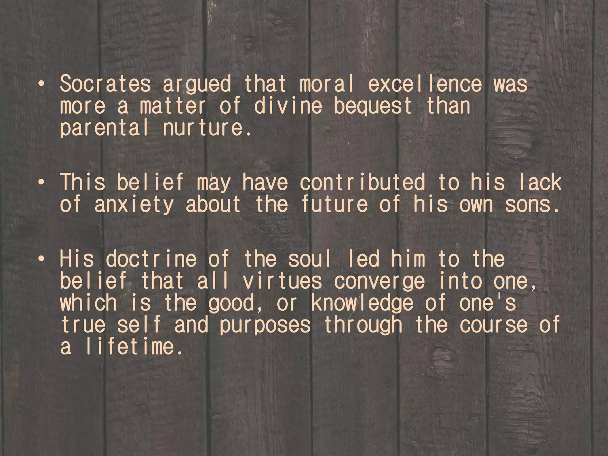• Socrates argued that moral excellence was 
more a matter of divine bequest than 
parental nurture. 
• This belief may have contributed to his lack 
of anxiety about the future of his own sons. 
• His doctrine of the soul led him to the 
belief that all virtues converge into one, 
which is the good, or knowledge of one's 
true self and purposes through the course of 
a lifetime. 
 