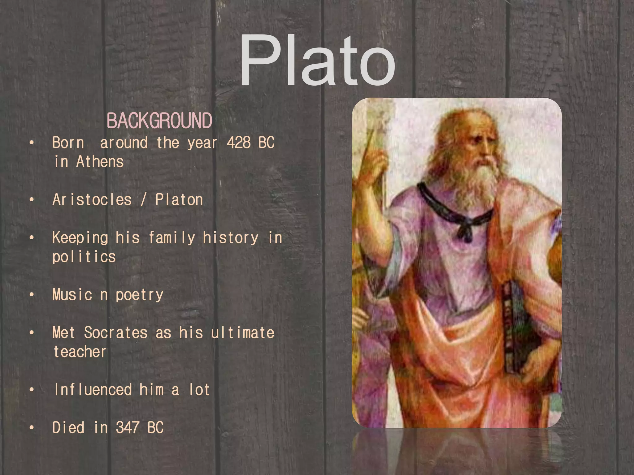 Plato 
BACKGROUND 
• Born around the year 428 BC 
in Athens 
• Aristocles / Platon 
• Keeping his family history in 
politics 
• Music n poetry 
• Met Socrates as his ultimate 
teacher 
• Influenced him a lot 
• Died in 347 BC 
 
