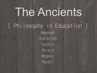 The Ancients 
( Philosophy in Education ) 
Rebekah 
Sharmilah 
Tayatul 
Amiera 
Mogana 
Hayati 
 