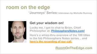 ‘Journeys’ Series: Interviews by Michelle Rumney


Get your wisdom on!
Lucky me, I got to chat to Brian, Chief
Philosopher at: PhilosophersNotes.com!
Here’s a whizz-thru overview of the 100 titles
in the fab Philosophers Notes series... and
here’s the recording of our call.

                    RoomOnTheEdge.com
 
