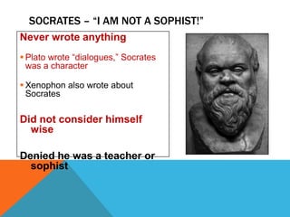 SOCRATES – “I AM NOT A SOPHIST!”
Never wrote anything
 Plato wrote “dialogues,” Socrates
was a character
 Xenophon also wrote about
Socrates

Did not consider himself
wise
Denied he was a teacher or
sophist

 