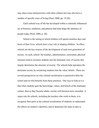 may share some characteristics with other cultures but may also have a

number of specific ways of living (Noel, 2000, pp. 19-20).

      Each cultural way of life has developed within a culturally influenced

set of histories, traditions, and patterns that help shape the identities of

people today (Noel, 2000, p. 20).

      School is the setting in which children will spend countless days and

hours of their lives; schools have a key role in shaping children. In effect,

schools are the key sources of the development of each next generation of

society. As such, school- the teachers, administrators, curriculum, physical

structure-tend to socialize students into the dominant view of society that

largely determines the structure of society. The schools help reproduce the

dominant society by socializing students into the value, beliefs. There are

several perspectives on why cultural socialization is practiced within the

school and on who benefits from these practices. One way to look at it is

that when students gain the knowledge, values, and beliefs of the dominant

culture, then as they become adults, society will function more smoothly. A

major role for schools, including the teachers who work in them, is to

recognize their parts in the cultural socialization of students, to understand

the effects on student’s identities, and to determine the steps to take to
 