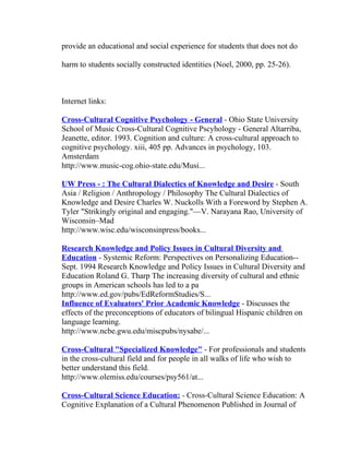 provide an educational and social experience for students that does not do

harm to students socially constructed identities (Noel, 2000, pp. 25-26).



Internet links:

Cross-Cultural Cognitive Psychology - General - Ohio State University
School of Music Cross-Cultural Cognitive Pscyhology - General Altarriba,
Jeanette, editor. 1993. Cognition and culture: A cross-cultural approach to
cognitive psychology. xiii, 405 pp. Advances in psychology, 103.
Amsterdam
http://www.music-cog.ohio-state.edu/Musi...

UW Press - : The Cultural Dialectics of Knowledge and Desire - South
Asia / Religion / Anthropology / Philosophy The Cultural Dialectics of
Knowledge and Desire Charles W. Nuckolls With a Foreword by Stephen A.
Tyler "Strikingly original and engaging."—V. Narayana Rao, University of
Wisconsin–Mad
http://www.wisc.edu/wisconsinpress/books...

Research Knowledge and Policy Issues in Cultural Diversity and
Education - Systemic Reform: Perspectives on Personalizing Education--
Sept. 1994 Research Knowledge and Policy Issues in Cultural Diversity and
Education Roland G. Tharp The increasing diversity of cultural and ethnic
groups in American schools has led to a pa
http://www.ed.gov/pubs/EdReformStudies/S...
Influence of Evaluators' Prior Academic Knowledge - Discusses the
effects of the preconceptions of educators of bilingual Hispanic children on
language learning.
http://www.ncbe.gwu.edu/miscpubs/nysabe/...

Cross-Cultural "Specialized Knowledge" - For professionals and students
in the cross-cultural field and for people in all walks of life who wish to
better understand this field.
http://www.olemiss.edu/courses/psy561/at...

Cross-Cultural Science Education: - Cross-Cultural Science Education: A
Cognitive Explanation of a Cultural Phenomenon Published in Journal of
 