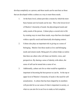 develop completely as a person, and these needs can be seen here as those

that are developed within a culture as a way to meet those needs.

      1.    At the basic level, culture provides a means by which the most

            basic human survival needs can be met. This is the lowest level

            of Maslow’s hierarchy of needs: the physiological needs and

            safety needs of the person. Culture plays a crucial role in life

            by creating ways to meet these needs, ways that have developed

            within a specific social and historically developing context.

      2.    Culture also plays an important role in giving us a sense of

            belonging. Maslow lists these needs as love and belonging

            needs and esteem needs. Being part of a culture helps us realize

            that there are others who will share our beliefs, views, and

            perspectives. By sharing a sense of identity with others, the

            sense of self can be turned into a sense of we.

      3.    Additionally, culture sets for us what would be regarded as

            important in becoming the best person we can be. At the top or

            upper level of Maslow’s hierarchy of needs is the need for self-

            actualization. A culture that has been shaped by its members

            will provide for us our sense of what is important in society, or

            what we can aim for in our lives to make us feel complete.
 