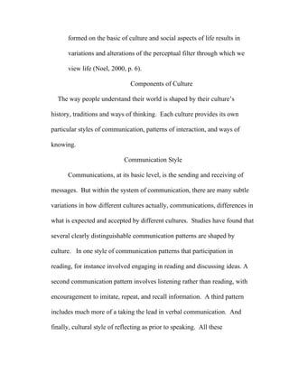 formed on the basic of culture and social aspects of life results in

      variations and alterations of the perceptual filter through which we

      view life (Noel, 2000, p. 6).

                                Components of Culture

  The way people understand their world is shaped by their culture’s

history, traditions and ways of thinking. Each culture provides its own

particular styles of communication, patterns of interaction, and ways of

knowing.

                             Communication Style

      Communications, at its basic level, is the sending and receiving of

messages. But within the system of communication, there are many subtle

variations in how different cultures actually, communications, differences in

what is expected and accepted by different cultures. Studies have found that

several clearly distinguishable communication patterns are shaped by

culture. In one style of communication patterns that participation in

reading, for instance involved engaging in reading and discussing ideas. A

second communication pattern involves listening rather than reading, with

encouragement to imitate, repeat, and recall information. A third pattern

includes much more of a taking the lead in verbal communication. And

finally, cultural style of reflecting as prior to speaking. All these
 