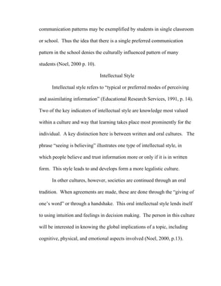 communication patterns may be exemplified by students in single classroom

or school. Thus the idea that there is a single preferred communication

pattern in the school denies the culturally influenced pattern of many

students (Noel, 2000 p. 10).

                               Intellectual Style

      Intellectual style refers to “typical or preferred modes of perceiving

and assimilating information” (Educational Research Services, 1991, p. 14).

Two of the key indicators of intellectual style are knowledge most valued

within a culture and way that learning takes place most prominently for the

individual. A key distinction here is between written and oral cultures. The

phrase “seeing is believing” illustrates one type of intellectual style, in

which people believe and trust information more or only if it is in written

form. This style leads to and develops form a more legalistic culture.

      In other cultures, however, societies are continued through an oral

tradition. When agreements are made, these are done through the “giving of

one’s word” or through a handshake. This oral intellectual style lends itself

to using intuition and feelings in decision making. The person in this culture

will be interested in knowing the global implications of a topic, including

cognitive, physical, and emotional aspects involved (Noel, 2000, p.13).
 