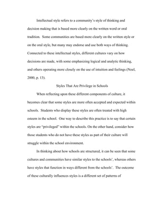 Intellectual style refers to a community’s style of thinking and

decision making that is based more clearly on the written word or oral

tradition. Some communities are based more clearly on the written style or

on the oral style, but many may endorse and use both ways of thinking.

Connected to these intellectual styles, different cultures vary on how

decisions are made, with some emphasizing logical and analytic thinking,

and others operating more closely on the use of intuition and feelings (Noel,

2000, p. 13).

                     Styles That Are Privilege in Schools

      When reflecting upon these different components of culture, it

becomes clear that some styles are more often accepted and expected within

schools. Students who display these styles are often treated with high

esteem in the school. One way to describe this practice is to say that certain

styles are “privileged” within the schools. On the other hand, consider how

those students who do not have these styles as part of their culture will

struggle within the school environment.

      In thinking about how schools are structured, it can be seen that some

cultures and communities have similar styles to the schools’, whereas others

have styles that function in ways different from the schools’. The outcome

of these culturally influences styles is a different set of patterns of
 