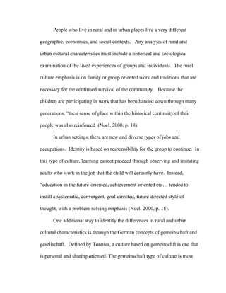 People who live in rural and in urban places live a very different

geographic, economics, and social contexts. Any analysis of rural and

urban cultural characteristics must include a historical and sociological

examination of the lived experiences of groups and individuals. The rural

culture emphasis is on family or group oriented work and traditions that are

necessary for the continued survival of the community. Because the

children are participating in work that has been handed down through many

generations, “their sense of place within the historical continuity of their

people was also reinforced (Noel, 2000, p. 18).

      In urban settings, there are new and diverse types of jobs and

occupations. Identity is based on responsibility for the group to continue. In

this type of culture, learning cannot proceed through observing and imitating

adults who work in the job that the child will certainly have. Instead,

“education in the future-oriented, achievement-oriented era… tended to

instill a systematic, convergent, goal-directed, future-directed style of

thought, with a problem-solving emphasis (Noel, 2000, p. 18).

      One additional way to identify the differences in rural and urban

cultural characteristics is through the German concepts of gemeinschaft and

gesellschaft. Defined by Tonnies, a culture based on gemeinschft is one that

is personal and sharing oriented. The gemeinschaft type of culture is most
 