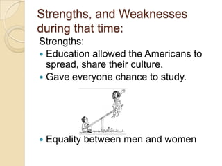 Strengths, and Weaknesses
during that time:
Strengths:
 Education allowed the Americans to
  spread, share their culture.
 Gave everyone chance to study.




   Equality between men and women
 