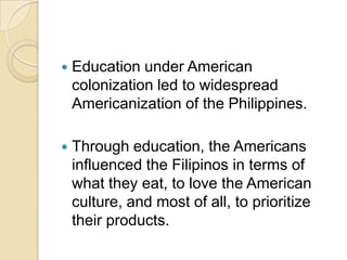    Education under American
    colonization led to widespread
    Americanization of the Philippines.

   Through education, the Americans
    influenced the Filipinos in terms of
    what they eat, to love the American
    culture, and most of all, to prioritize
    their products.
 