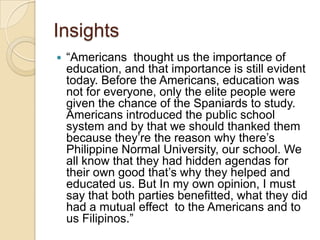 Insights
   “Americans thought us the importance of
    education, and that importance is still evident
    today. Before the Americans, education was
    not for everyone, only the elite people were
    given the chance of the Spaniards to study.
    Americans introduced the public school
    system and by that we should thanked them
    because they’re the reason why there’s
    Philippine Normal University, our school. We
    all know that they had hidden agendas for
    their own good that’s why they helped and
    educated us. But In my own opinion, I must
    say that both parties benefitted, what they did
    had a mutual effect to the Americans and to
    us Filipinos.”
 