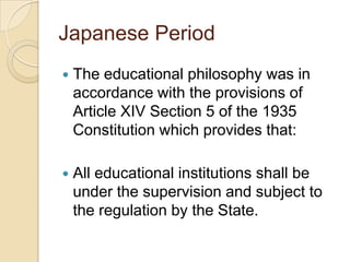 Japanese Period
   The educational philosophy was in
    accordance with the provisions of
    Article XIV Section 5 of the 1935
    Constitution which provides that:

   All educational institutions shall be
    under the supervision and subject to
    the regulation by the State.
 