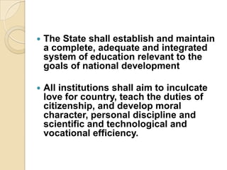    The State shall establish and maintain
    a complete, adequate and integrated
    system of education relevant to the
    goals of national development

   All institutions shall aim to inculcate
    love for country, teach the duties of
    citizenship, and develop moral
    character, personal discipline and
    scientific and technological and
    vocational efficiency.
 