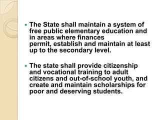    The State shall maintain a system of
    free public elementary education and
    in areas where finances
    permit, establish and maintain at least
    up to the secondary level.

   The state shall provide citizenship
    and vocational training to adult
    citizens and out-of-school youth, and
    create and maintain scholarships for
    poor and deserving students.
 
