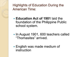 Highlights of Education During the
American Time:

   Education Act of 1901 laid the
    foundation of the Philippine Public
    school system.

   In August 1901, 600 teachers called
    “Thomasites” arrived.

   English was made medium of
    instruction
 
