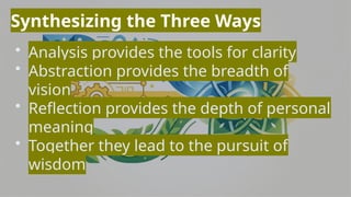 Synthesizing the Three Ways
• Analysis provides the tools for clarity
• Abstraction provides the breadth of
vision
• Reflection provides the depth of personal
meaning
• Together they lead to the pursuit of
wisdom
 