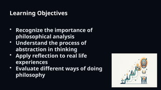 Learning Objectives
• Recognize the importance of
philosophical analysis
• Understand the process of
abstraction in thinking
• Apply reflection to real life
experiences
• Evaluate different ways of doing
philosophy
 