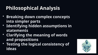 Philosophical Analysis
• Breaking down complex concepts
into simpler parts
• Identifying hidden assumptions in
statements
• Clarifying the meaning of words
and propositions
• Testing the logical consistency of
ideas
 