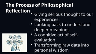 The Process of Philosophical
Reflection
• Giving serious thought to our
experiences
• Looking back to understand
deeper meanings
• A cognitive act of self-
evaluation
• Transforming raw data into
personal wisdom
 
