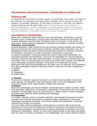 PHILOSOPHICAL AND PSYCHOLOGICAL FOUNDATIONS OF CURRICULUM 
INTRODUCTION 
A comprehensive view of the curriculum requires a consideration of the nature and needs of 
the individual, the aspirations and requirements of society, and the process by which the 
individual incorporates experience. As the study on curriculum is very wide, the audience 
chosen should be from all walks of life.Important to the discussion are four foundations of 
curriculum; philosophical, historical, psychological, and social impacting education in our past and 
present day educational system. Each of the four major foundations has played a significant role in 
curriculum development, instructional practices and curriculum development 
PHILOSOPHICAL FOUNDATIONS 
Based upon fundamental beliefs that arise from one's philosophy of Education, curricular 
decisions involve consideration of several topics and issues. Precisely for this reason, we 
consider philosophy one of the major foundation areas in curriculum. In this section, we 
shall explore several different philosophies of education that influence curricular dec isions. 
Philosophy and Curriculum 
Studying philosophy helps us deal with our own personal systems of beliefs and values, i.e., 
the way we perceive the world around us and how we define what is important to us. As 
philosophical issues have always influenc ed society and institutions of learning, a study of 
the philosophy of education in terms of Curriculum development is essential. 
In essence, a philosophy of education influences, and to a large extent determines, our 
educational decisions and alternatives. Those who are responsible for curricular decisions, 
therefore, should be clear about what they believe. If we are unclear or confused about our 
own beliefs, then our curricular plans are bound to be unclear and confusing. One important 
step in developing a personal philosophy of education is to understand the various 
alternatives that others have developed over the years. Here we shall look into the following 
four major philosophical positions that have, hitherto, influenced curriculum development. 
i ) Idealism 
ii) Realism 
iii) Pragmatism 
iv) Existentialism 
i ) Idealism 
The doctrine of idealism suggests that matter is an illusion and that reality is that which 
exists mentally. It emphasizes moral and spiritual reality as the chief explanation of the 
world and considers moral values absolute, timeless and universal. 
ii) Realism 
What kind of philosophy will that be? 'Realists' consider Education a matter of reality rather 
than speculation. Application, The paramount responsibility of the teacher, then, is to impart 
to learners the knowledge about the world they live in. What scholars of various disciplines 
have discovered about the world constitutes this knowledge. 
iii) Pragmatism 
To consider, therefore, what is changeless (idealism) and inherited the perceived universe 
(rea1ism) and to discard social and/or perceptual change is detrimental to the overall 
development and growth of children. You can now visualize how pragmatism would have 
influenced the framing of curriculum. 
If we are unclear about our philosophy of education,our curriculum plans and teaching 
procedures will tend to be inconsistent and confused. This being so, we should be aware of 
the fact that development and awareness of a personal philosophy of education is a crucial 
professional responsibility. Further, we need to be constantly open to new ideas and insights 
that may lead to a revision or refinement of our philosophies. Our position should be that no 
 
