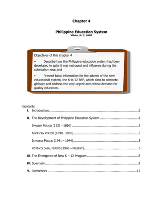 Chapter 4
Philippine Education System
Villaluz, M. T., MAMT
Contents
SPANISH PERIOD (1521 - 1896) .......................................................................3
AMERICAN PERIOD (1898 - 1935) .....................................................................3
JAPANESE PERIOD (1941 – 1944)......................................................................5
POST-COLONIAL PERIOD (1946 – PRESENT)..........................................................5
I. Introduction................................................................................................2
II. The Development of Philippine Education System .........................................2
III. The Emergence of New K – 12 Program .......................................................6
IV. Summary....................................................................................................9
V. References ...............................................................................................12
Objectives of this chapter 4
• Describe how the Philippine education system had been
developed in spite it was reshaped and influence during the
colonialism era; and
• Present basic information for the advent of the new
educational system, the K to 12 BEP, which aims to compete
globally and address the very urgent and critical demand for
quality education.
 
