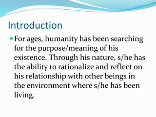 Introduction
For ages, humanity has been searching
for the purpose/meaning of his
existence. Through his nature, s/he has
the ability to rationalize and reflect on
his relationship with other beings in
the environment where s/he has been
living.
 