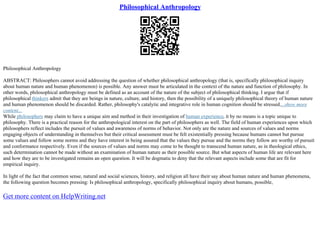Philosophical Anthropology
Philosophical Anthropology
ABSTRACT: Philosophers cannot avoid addressing the question of whether philosophical anthropology (that is, specifically philosophical inquiry
about human nature and human phenomenon) is possible. Any answer must be articulated in the context of the nature and function of philosophy. In
other words, philosophical anthropology must be defined as an account of the nature of the subject of philosophical thinking. I argue that if
philosophical thinkers admit that they are beings in nature, culture, and history, then the possibility of a uniquely philosophical theory of human nature
and human phenomenon should be discarded. Rather, philosophy's catalytic and integrative role in human cognition should be stressed....show more
content...
While philosophers may claim to have a unique aim and method in their investigation of human experience, it by no means is a topic unique to
philosophy. There is a practical reason for the anthropological interest on the part of philosophers as well. The field of human experiences upon which
philosophers reflect includes the pursuit of values and awareness of norms of behavior. Not only are the nature and sources of values and norms
engaging objects of understanding in themselves but their critical assessment must be felt existentially pressing because humans cannot but pursue
some values and follow some norms and they have interest in being assured that the values they pursue and the norms they follow are worthy of pursuit
and conformance respectively. Even if the sources of values and norms may come to be thought to transcend human nature, as in theological ethics,
such determination cannot be made without an examination of human nature as their possible source. But what aspects of human life are relevant here
and how they are to be investigated remains an open question. It will be dogmatic to deny that the relevant aspects include some that are fit for
empirical inquiry.
In light of the fact that common sense, natural and social sciences, history, and religion all have their say about human nature and human phenomena,
the following question becomes pressing: Is philosophical anthropology, specifically philosophical inquiry about humans, possible,
Get more content on HelpWriting.net
 
