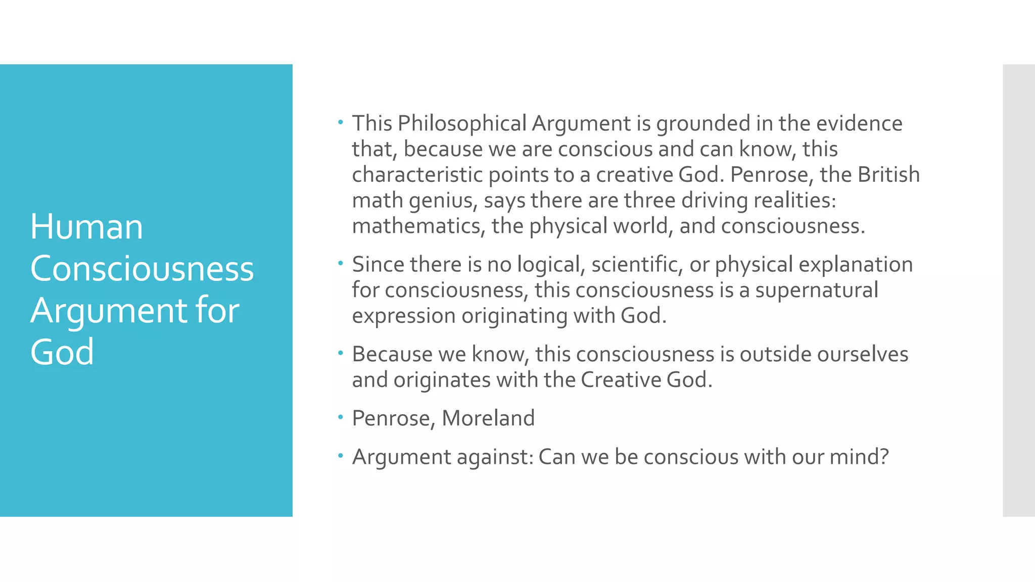 Human
Consciousness
Argument for
God
 This Philosophical Argument is grounded in the evidence
that, because we are conscious and can know, this
characteristic points to a creative God. Penrose, the British
math genius, says there are three driving realities:
mathematics, the physical world, and consciousness.
 Since there is no logical, scientific, or physical explanation
for consciousness, this consciousness is a supernatural
expression originating with God.
 Because we know, this consciousness is outside ourselves
and originates with the Creative God.
 Penrose, Moreland
 Argument against: Can we be conscious with our mind?
 