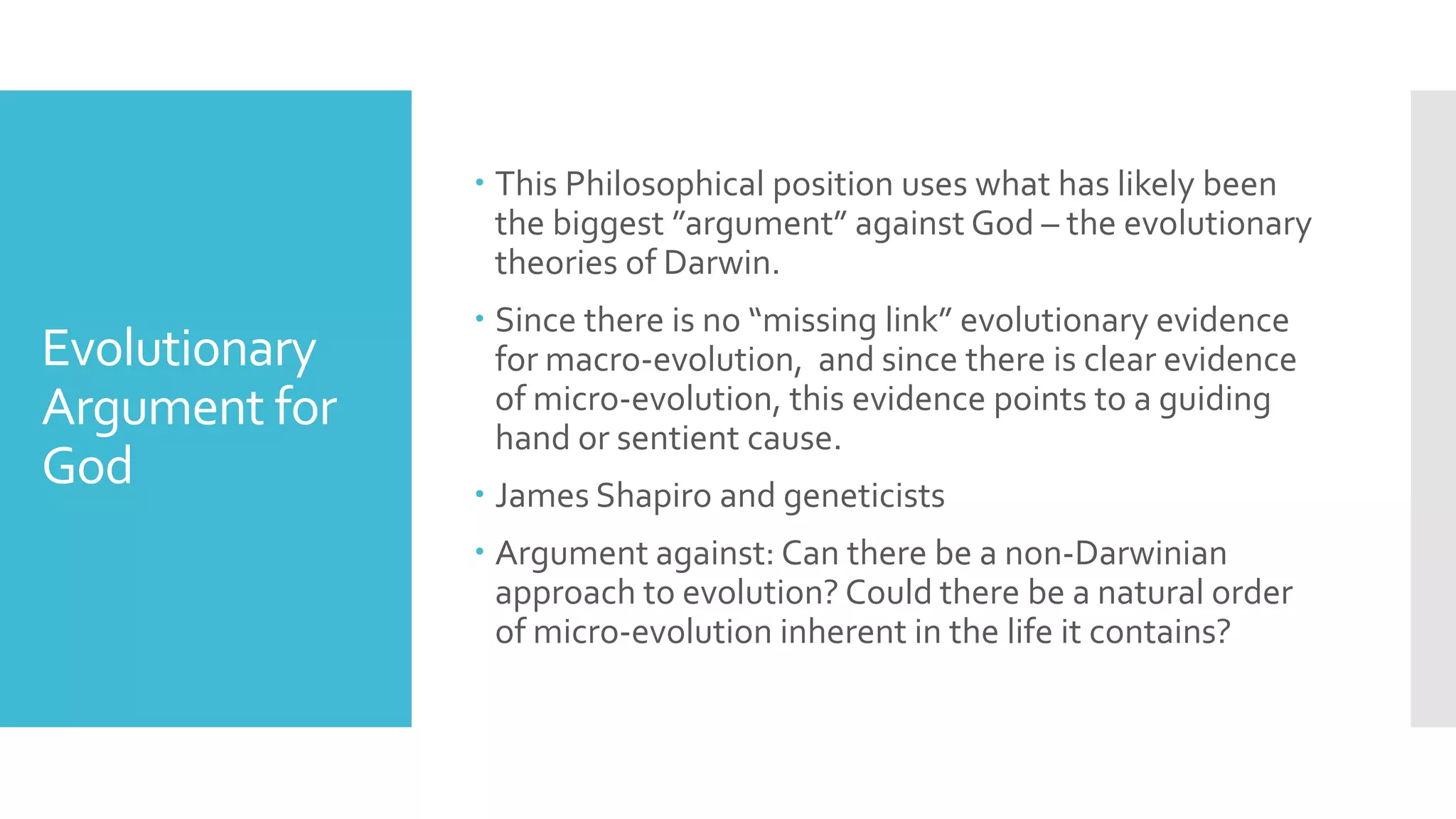 Evolutionary
Argument for
God
 This Philosophical position uses what has likely been
the biggest ”argument” against God – the evolutionary
theories of Darwin.
 Since there is no “missing link” evolutionary evidence
for macro-evolution, and since there is clear evidence
of micro-evolution, this evidence points to a guiding
hand or sentient cause.
 James Shapiro and geneticists
 Argument against: Can there be a non-Darwinian
approach to evolution? Could there be a natural order
of micro-evolution inherent in the life it contains?
 