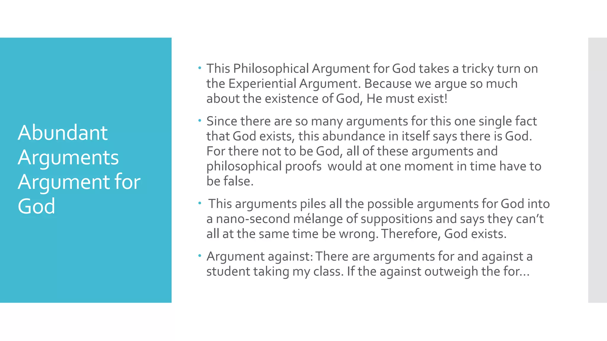 Abundant
Arguments
Argument for
God
 This Philosophical Argument for God takes a tricky turn on
the Experiential Argument. Because we argue so much
about the existence of God, He must exist!
 Since there are so many arguments for this one single fact
that God exists, this abundance in itself says there is God.
For there not to be God, all of these arguments and
philosophical proofs would at one moment in time have to
be false.
 This arguments piles all the possible arguments for God into
a nano-second mélange of suppositions and says they can’t
all at the same time be wrong.Therefore, God exists.
 Argument against:There are arguments for and against a
student taking my class. If the against outweigh the for…
 