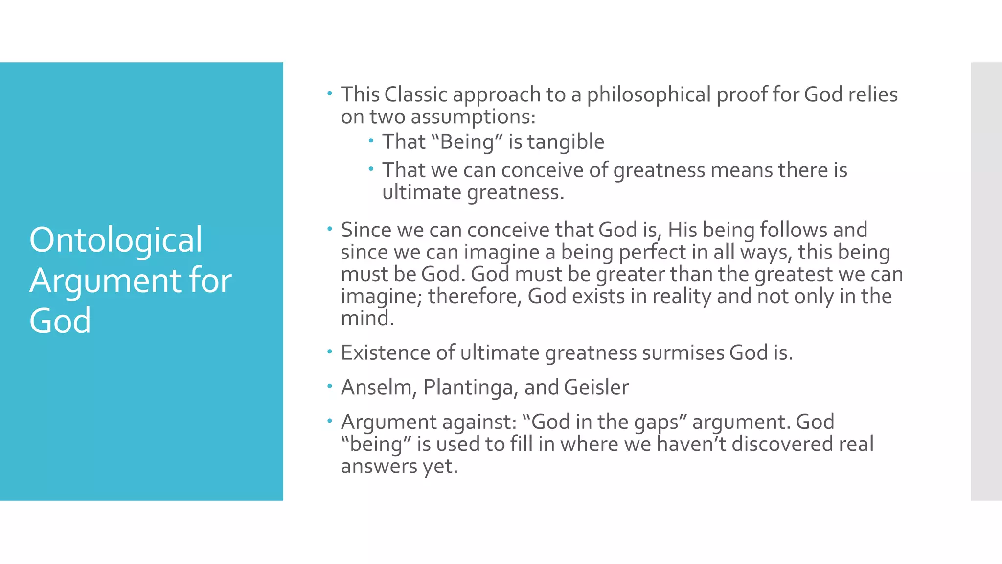 Ontological
Argument for
God
 This Classic approach to a philosophical proof for God relies
on two assumptions:
 That “Being” is tangible
 That we can conceive of greatness means there is
ultimate greatness.
 Since we can conceive that God is, His being follows and
since we can imagine a being perfect in all ways, this being
must be God. God must be greater than the greatest we can
imagine; therefore, God exists in reality and not only in the
mind.
 Existence of ultimate greatness surmises God is.
 Anselm, Plantinga, and Geisler
 Argument against: “God in the gaps” argument. God
“being” is used to fill in where we haven’t discovered real
answers yet.
 