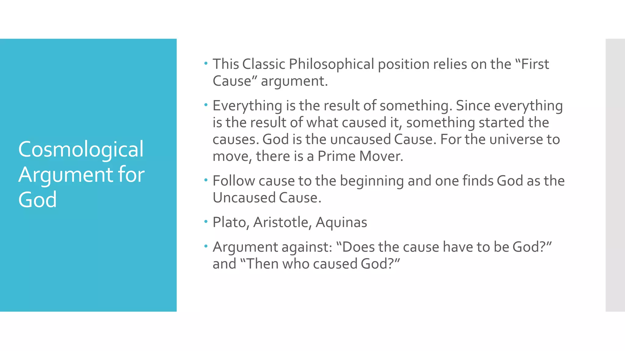 Cosmological
Argument for
God
 This Classic Philosophical position relies on the “First
Cause” argument.
 Everything is the result of something. Since everything
is the result of what caused it, something started the
causes. God is the uncaused Cause. For the universe to
move, there is a Prime Mover.
 Follow cause to the beginning and one finds God as the
Uncaused Cause.
 Plato, Aristotle, Aquinas
 Argument against: “Does the cause have to be God?”
and “Then who caused God?”
 