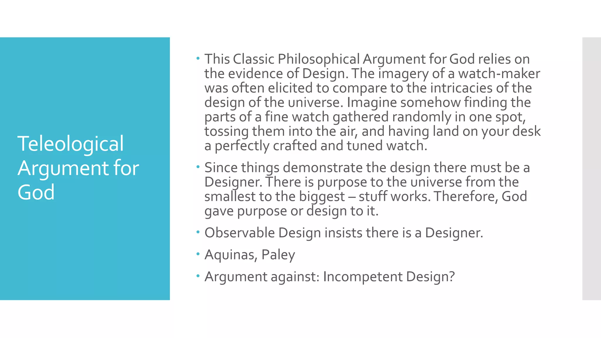 Teleological
Argument for
God
 This Classic Philosophical Argument forGod relies on
the evidence of Design.The imagery of a watch-maker
was often elicited to compare to the intricacies of the
design of the universe. Imagine somehow finding the
parts of a fine watch gathered randomly in one spot,
tossing them into the air, and having land on your desk
a perfectly crafted and tuned watch.
 Since things demonstrate the design there must be a
Designer.There is purpose to the universe from the
smallest to the biggest – stuff works.Therefore, God
gave purpose or design to it.
 Observable Design insists there is a Designer.
 Aquinas, Paley
 Argument against: Incompetent Design?
 