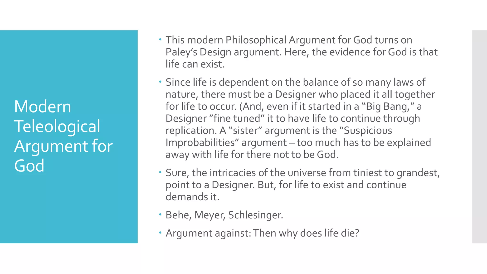 Modern
Teleological
Argument for
God
 This modern Philosophical Argument for God turns on
Paley’s Design argument. Here, the evidence for God is that
life can exist.
 Since life is dependent on the balance of so many laws of
nature, there must be a Designer who placed it all together
for life to occur. (And, even if it started in a “Big Bang,” a
Designer ”fine tuned” it to have life to continue through
replication. A “sister” argument is the “Suspicious
Improbabilities” argument – too much has to be explained
away with life for there not to be God.
 Sure, the intricacies of the universe from tiniest to grandest,
point to a Designer. But, for life to exist and continue
demands it.
 Behe, Meyer, Schlesinger.
 Argument against:Then why does life die?
 